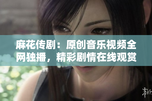麻花传剧：原创音乐视频全网独播，精彩剧情在线观赏