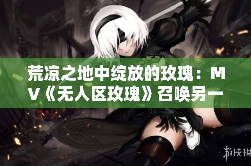 荒凉之地中绽放的玫瑰：MV《无人区玫瑰》召唤另一颗狼星