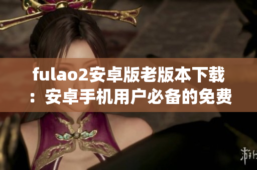 fulao2安卓版老版本下载：安卓手机用户必备的免费软件下载指南(1)
