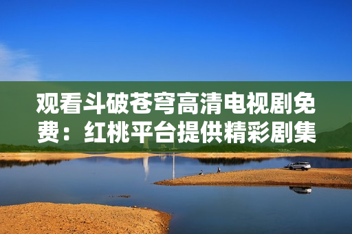 观看斗破苍穹高清电视剧免费：红桃平台提供精彩剧集