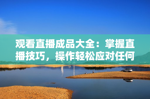 观看直播成品大全：掌握直播技巧，操作轻松应对任何视频平台