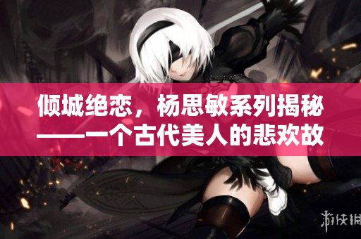 倾城绝恋，杨思敏系列揭秘——一个古代美人的悲欢故事