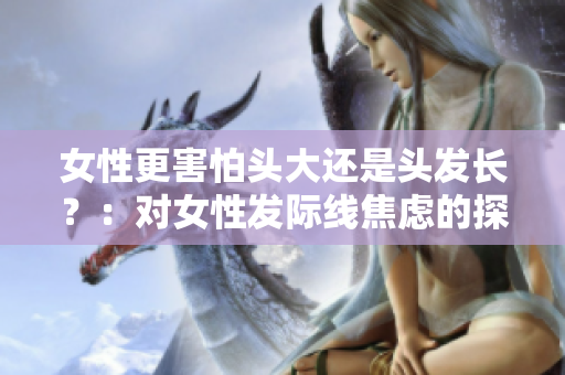 女性更害怕头大还是头发长？：对女性发际线焦虑的探讨