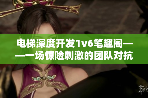 电梯深度开发1v6笔趣阁——一场惊险刺激的团队对抗战