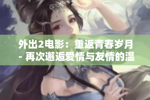 外出2电影：重返青春岁月 - 再次邂逅爱情与友情的温暖故事