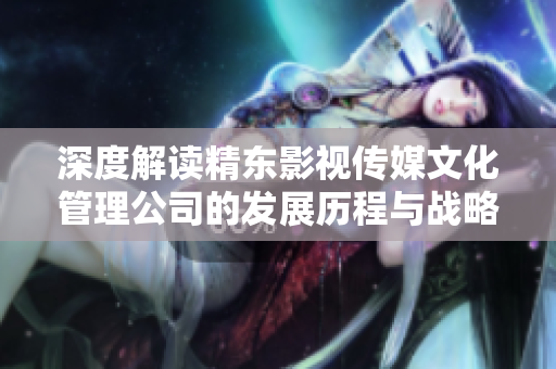 深度解读精东影视传媒文化管理公司的发展历程与战略规划
