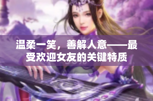 温柔一笑，善解人意——最受欢迎女友的关键特质
