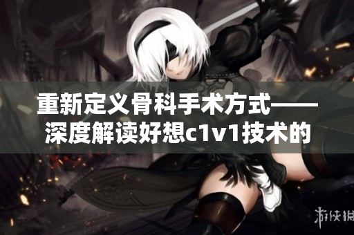 重新定义骨科手术方式——深度解读好想c1v1技术的应用价值