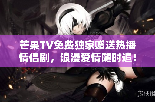 芒果TV免费独家赠送热播情侣剧，浪漫爱情随时追！