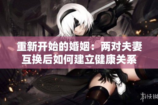 重新开始的婚姻：两对夫妻互换后如何建立健康关系