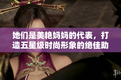她们是美艳妈妈的代表，打造五星级时尚形象的绝佳助力