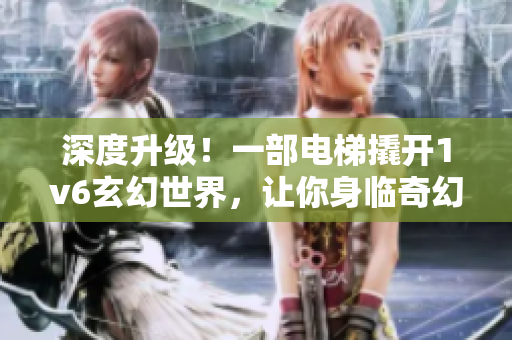 深度升级！一部电梯撬开1v6玄幻世界，让你身临奇幻之旅！