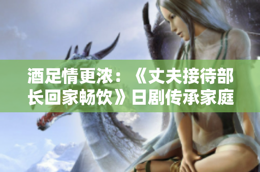 酒足情更浓：《丈夫接待部长回家畅饮》日剧传承家庭温情
