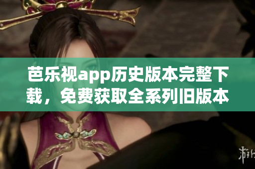 芭乐视app历史版本完整下载，免费获取全系列旧版本