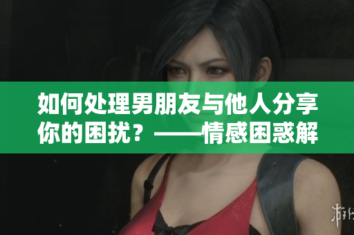 如何处理男朋友与他人分享你的困扰？——情感困惑解决方案
