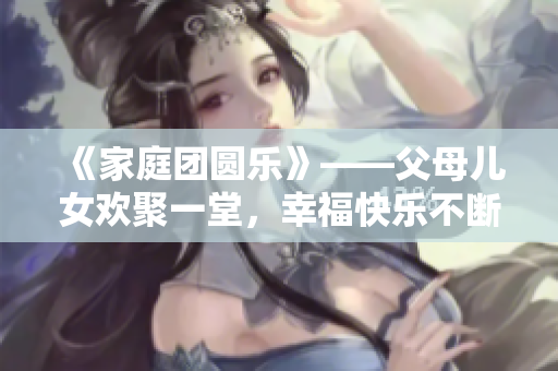 《家庭团圆乐》——父母儿女欢聚一堂，幸福快乐不断