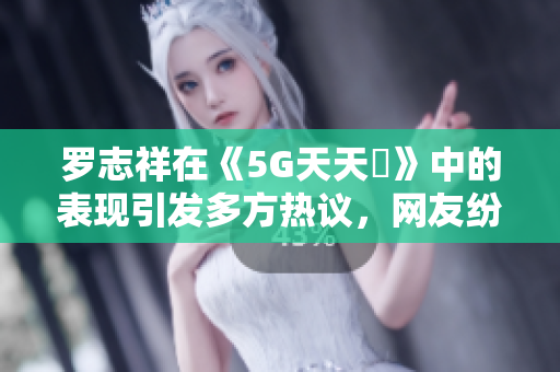罗志祥在《5G天天奭》中的表现引发多方热议，网友纷纷点评观后感