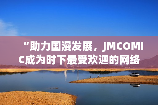 “助力国漫发展，JMCOMIC成为时下最受欢迎的网络漫画平台”