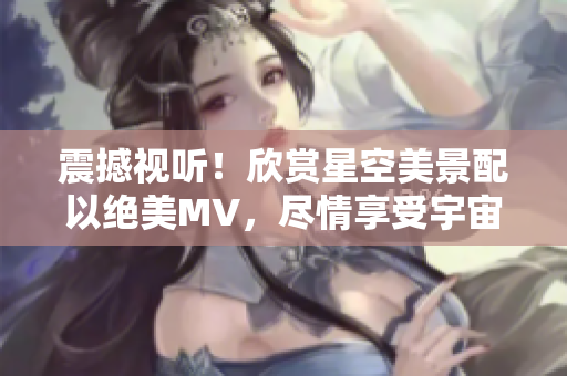 震撼视听！欣赏星空美景配以绝美MV，尽情享受宇宙之美！