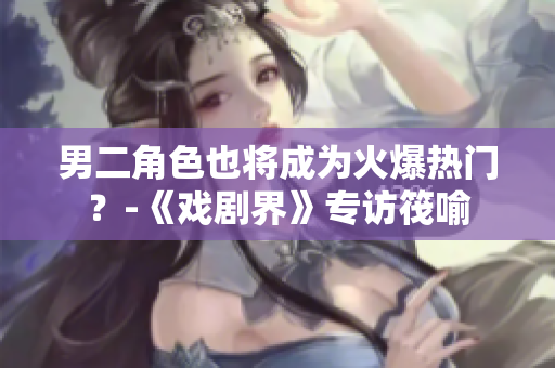 男二角色也将成为火爆热门？-《戏剧界》专访筏喻
