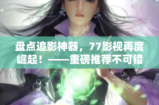 盘点追影神器，77影视再度崛起！——重磅推荐不可错过的在线资源平台