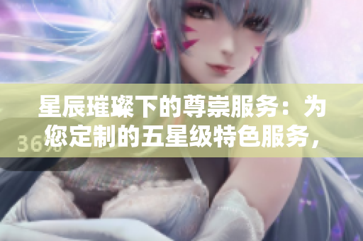 星辰璀璨下的尊崇服务：为您定制的五星级特色服务，尽显奢华体验