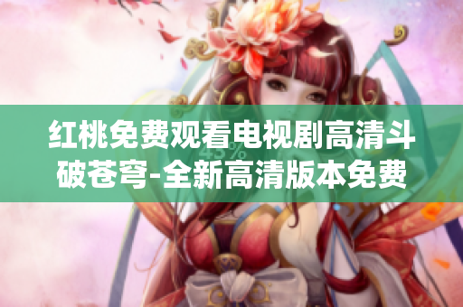 红桃免费观看电视剧高清斗破苍穹-全新高清版本免费在线观看(1)