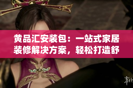 黄品汇安装包：一站式家居装修解决方案，轻松打造舒适的居家环境(1)