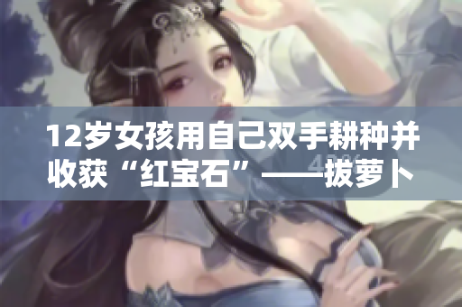 12岁女孩用自己双手耕种并收获“红宝石”——拔萝卜