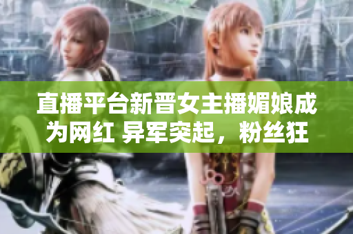 直播平台新晋女主播媚娘成为网红 异军突起，粉丝狂欢直播秀赞誉有加
