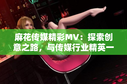 麻花传媒精彩MV：探索创意之路，与传媒行业精英一决高下