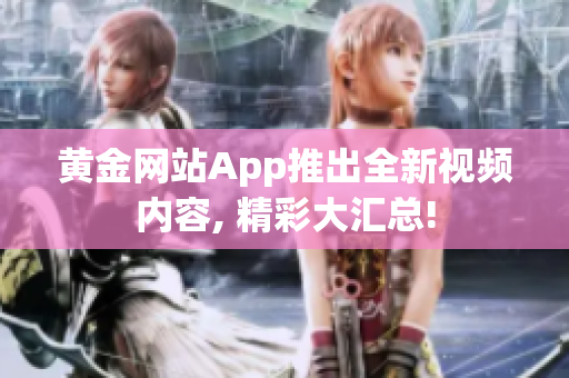 黄金网站App推出全新视频内容, 精彩大汇总!