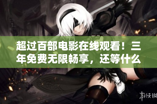 超过百部电影在线观看！三年免费无限畅享，还等什么？