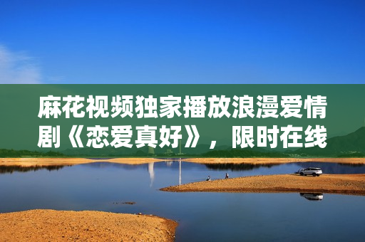 麻花视频独家播放浪漫爱情剧《恋爱真好》，限时在线观看