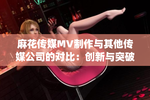 麻花传媒MV制作与其他传媒公司的对比：创新与突破的差异(1)