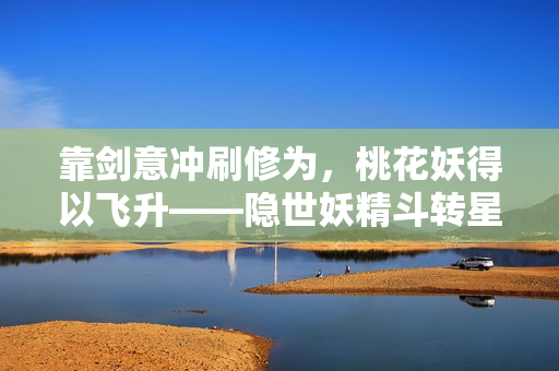 靠剑意冲刷修为，桃花妖得以飞升——隐世妖精斗转星移的奇幻成长