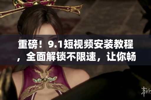 重磅！9.1短视频安装教程，全面解锁不限速，让你畅享快速观看！