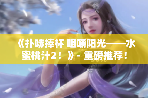 《扑哧捧杯 咀嚼阳光——水蜜桃汁2！》- 重磅推荐！