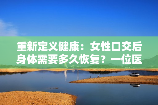重新定义健康：女性口交后身体需要多久恢复？一位医生分享建议和提示
