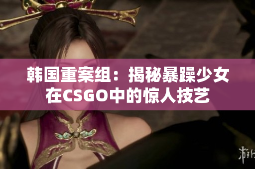 韩国重案组：揭秘暴躁少女在CSGO中的惊人技艺