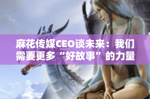 麻花传媒CEO谈未来：我们需要更多“好故事”的力量！