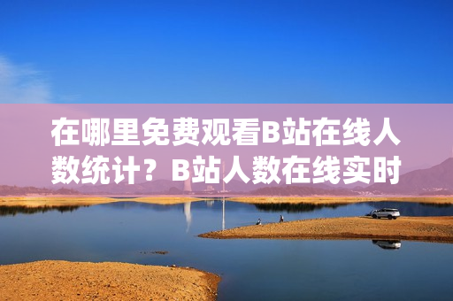 在哪里免费观看B站在线人数统计？B站人数在线实时观看，轻松掌握最新资讯！