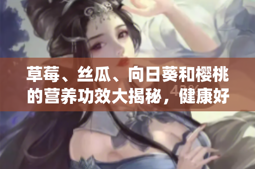 草莓、丝瓜、向日葵和樱桃的营养功效大揭秘，健康好处暴露无遗(1)
