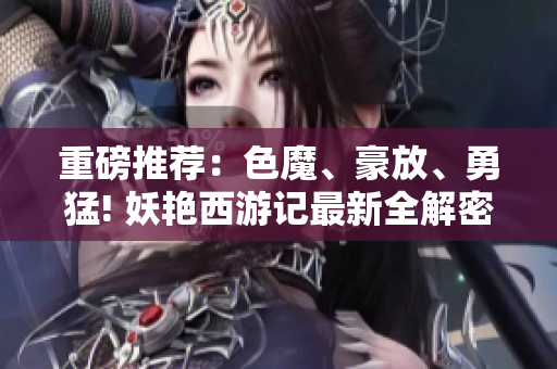 重磅推荐：色魔、豪放、勇猛! 妖艳西游记最新全解密