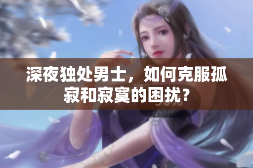 深夜独处男士，如何克服孤寂和寂寞的困扰？