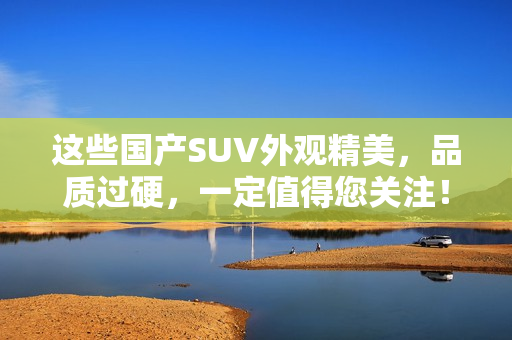 这些国产SUV外观精美，品质过硬，一定值得您关注！——推荐几款高性价比国产SUV
