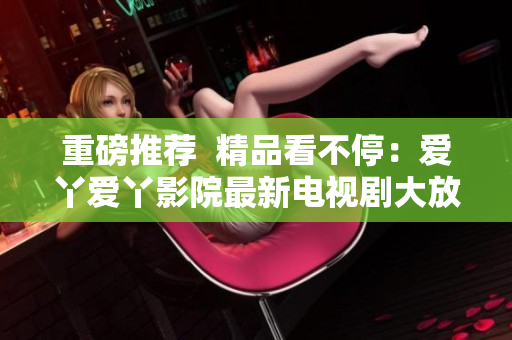 重磅推荐  精品看不停：爱丫爱丫影院最新电视剧大放送！