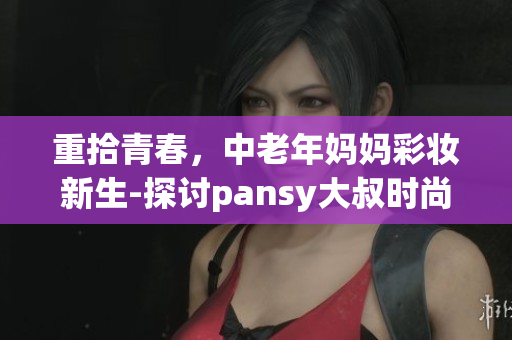 重拾青春，中老年妈妈彩妆新生-探讨pansy大叔时尚彩妆奇迹