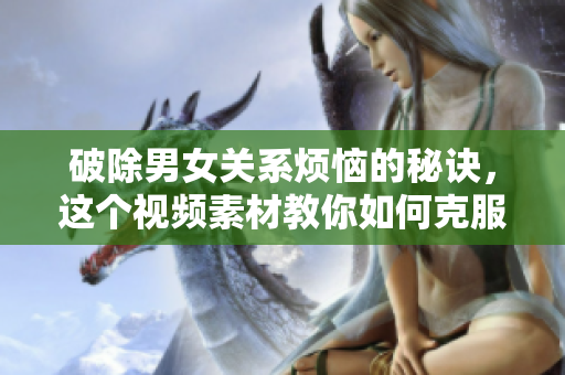 破除男女关系烦恼的秘诀，这个视频素材教你如何克服相处困难
