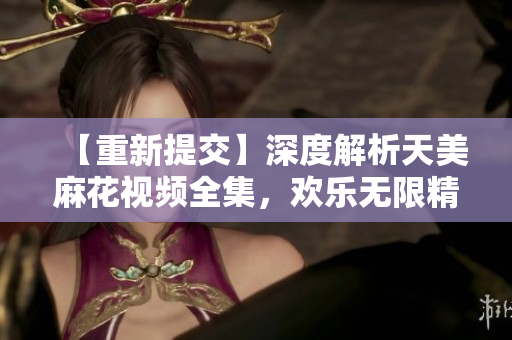 【重新提交】深度解析天美麻花视频全集，欢乐无限精品剧集一网打尽
